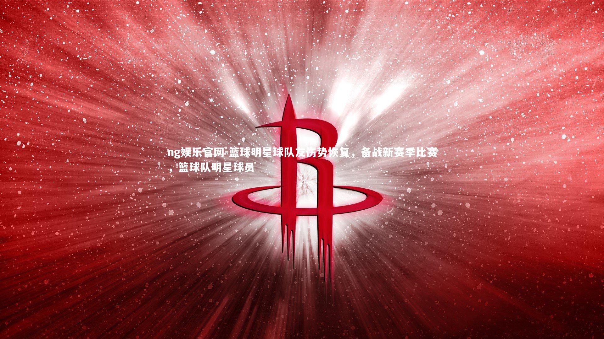 篮球明星球队友伤势恢复，备战新赛季比赛，篮球队明星球员